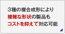 3種の複合成形により複雑な形状の製品もコストを抑えて対応可能